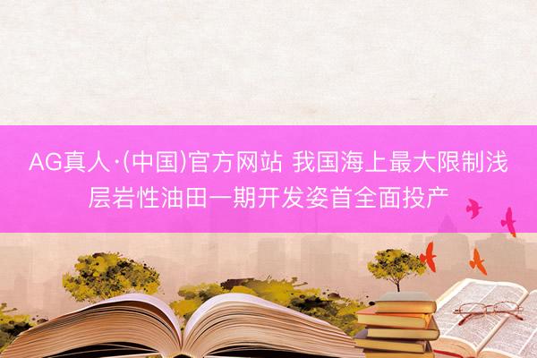 AG真人·(中国)官方网站 我国海上最大限制浅层岩性油田一期开发姿首全面投产