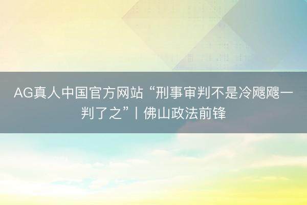 AG真人中国官方网站 “刑事审判不是冷飕飕一判了之”丨佛山政法前锋