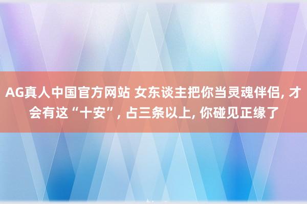 AG真人中国官方网站 女东谈主把你当灵魂伴侣， 才会有这“十安”， 占三条以上， 你碰见正缘了