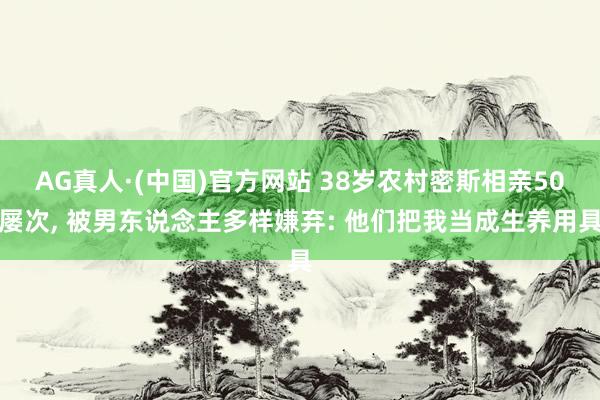 AG真人·(中国)官方网站 38岁农村密斯相亲50屡次， 被男东说念主多样嫌弃: 他们把我当成生养用具