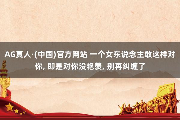 AG真人·(中国)官方网站 一个女东说念主敢这样对你， 即是对你没艳羡， 别再纠缠了