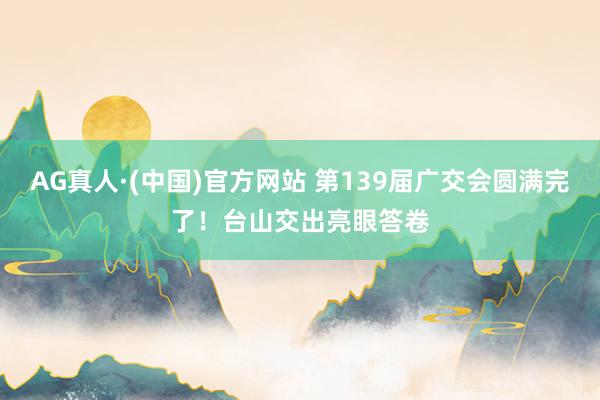 AG真人·(中国)官方网站 第139届广交会圆满完了！台山交出亮眼答卷