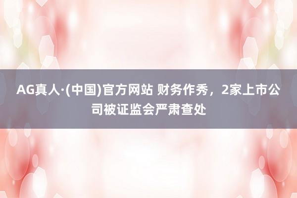 AG真人·(中国)官方网站 财务作秀，2家上市公司被证监会严肃查处