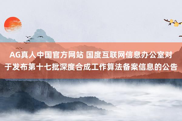 AG真人中国官方网站 国度互联网信息办公室对于发布第十七批深度合成工作算法备案信息的公告