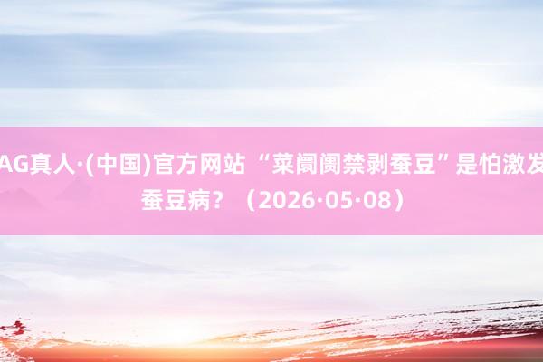 AG真人·(中国)官方网站 “菜阛阓禁剥蚕豆”是怕激发蚕豆病？（2026·05·08）