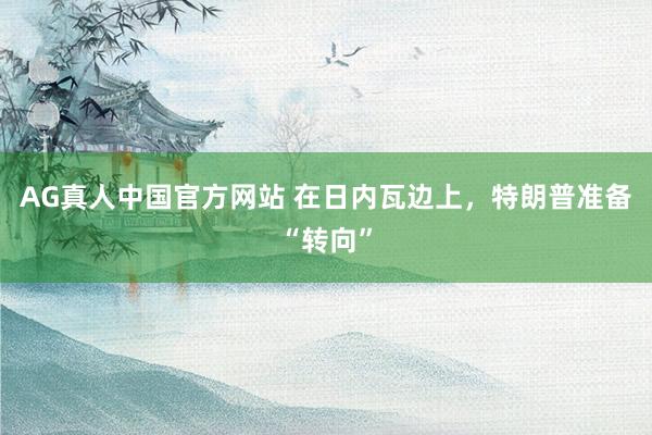 AG真人中国官方网站 在日内瓦边上，特朗普准备“转向”