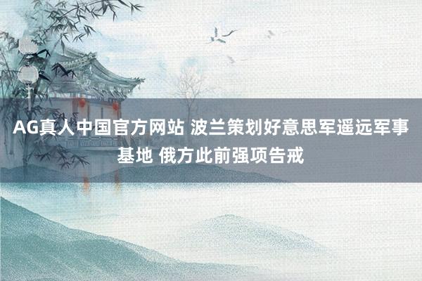 AG真人中国官方网站 波兰策划好意思军遥远军事基地 俄方此前强项告戒