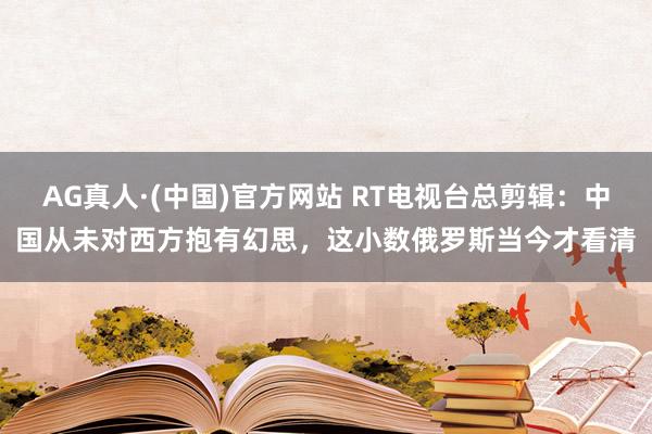 AG真人·(中国)官方网站 RT电视台总剪辑：中国从未对西方抱有幻思，这小数俄罗斯当今才看清
