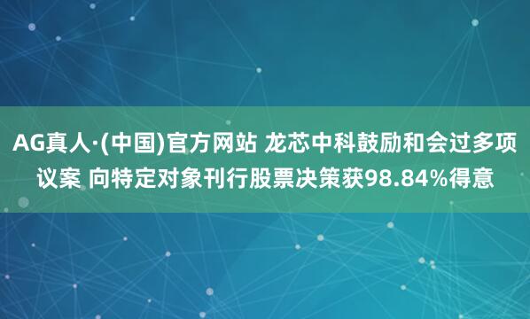 AG真人·(中国)官方网站 龙芯中科鼓励和会过多项议案 向特定对象刊行股票决策获98.84%得意