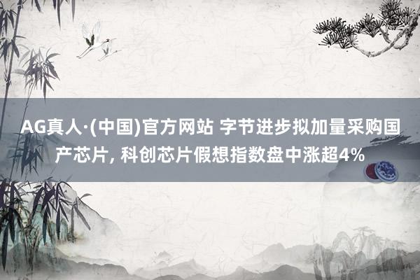 AG真人·(中国)官方网站 字节进步拟加量采购国产芯片， 科创芯片假想指数盘中涨超4%