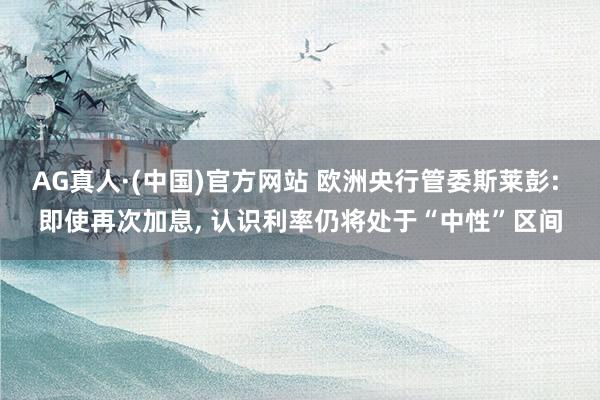 AG真人·(中国)官方网站 欧洲央行管委斯莱彭: 即使再次加息， 认识利率仍将处于“中性”区间
