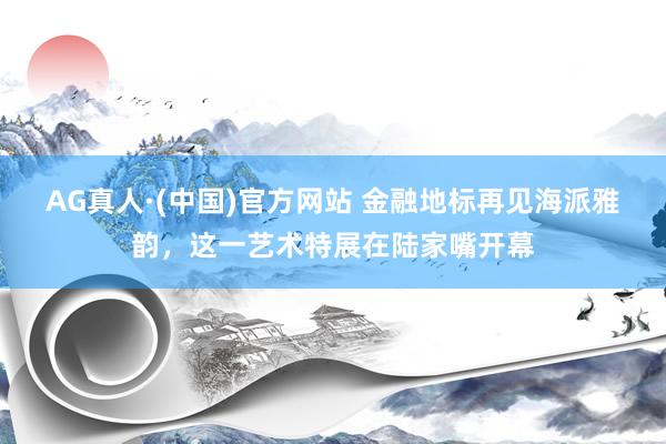 AG真人·(中国)官方网站 金融地标再见海派雅韵，这一艺术特展在陆家嘴开幕