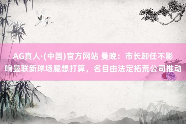 AG真人·(中国)官方网站 曼晚：市长卸任不影响曼联新球场臆想打算，名目由法定拓荒公司推动